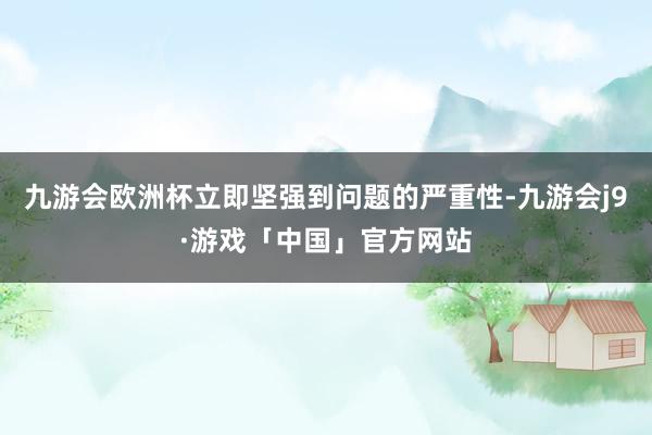 九游会欧洲杯立即坚强到问题的严重性-九游会j9·游戏「中国」官方网站