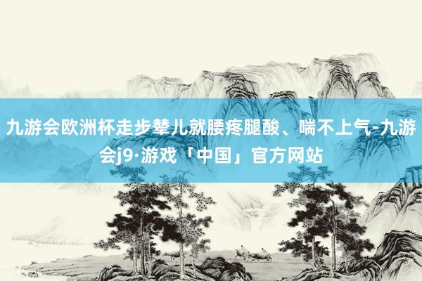 九游会欧洲杯走步辇儿就腰疼腿酸、喘不上气-九游会j9·游戏「中国」官方网站