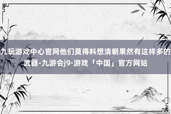 九玩游戏中心官网他们莫得料想清朝果然有这样多的武器-九游会j9·游戏「中国」官方网站