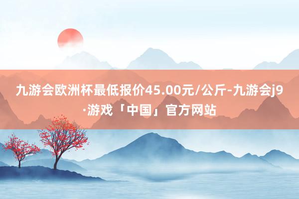 九游会欧洲杯最低报价45.00元/公斤-九游会j9·游戏「中国」官方网站