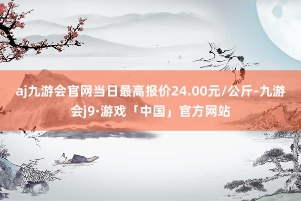 aj九游会官网当日最高报价24.00元/公斤-九游会j9·游戏「中国」官方网站