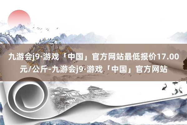 九游会j9·游戏「中国」官方网站最低报价17.00元/公斤-九游会j9·游戏「中国」官方网站