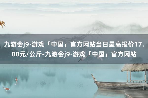 九游会j9·游戏「中国」官方网站当日最高报价17.00元/公斤-九游会j9·游戏「中国」官方网站