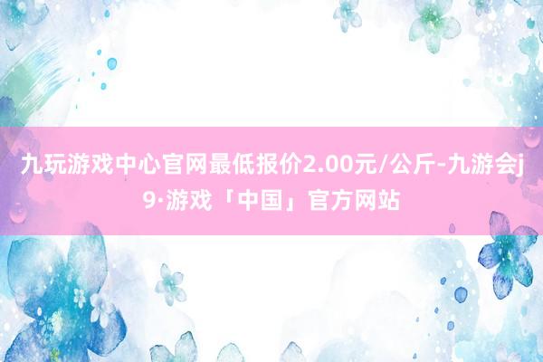 九玩游戏中心官网最低报价2.00元/公斤-九游会j9·游戏「中国」官方网站