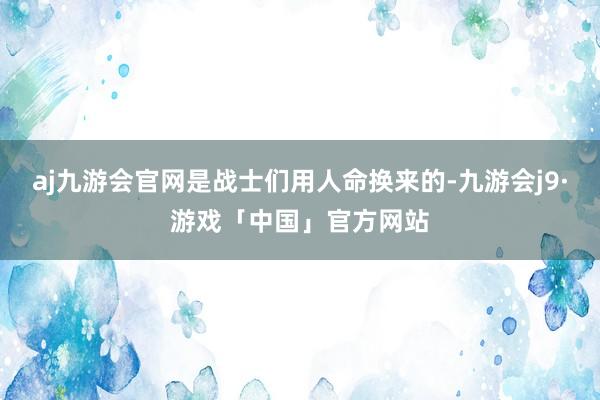 aj九游会官网是战士们用人命换来的-九游会j9·游戏「中国」官方网站