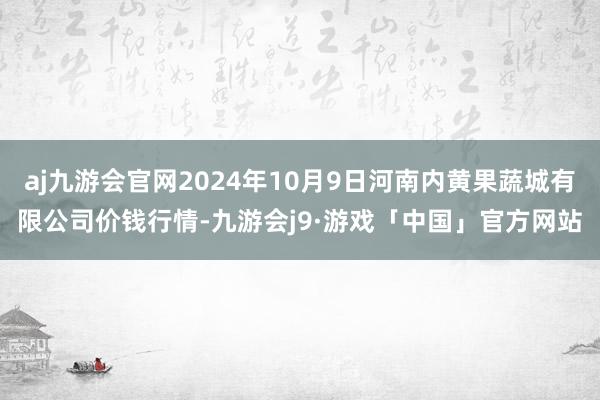 aj九游会官网2024年10月9日河南内黄果蔬城有限公司价钱行情-九游会j9·游戏「中国」官方网站