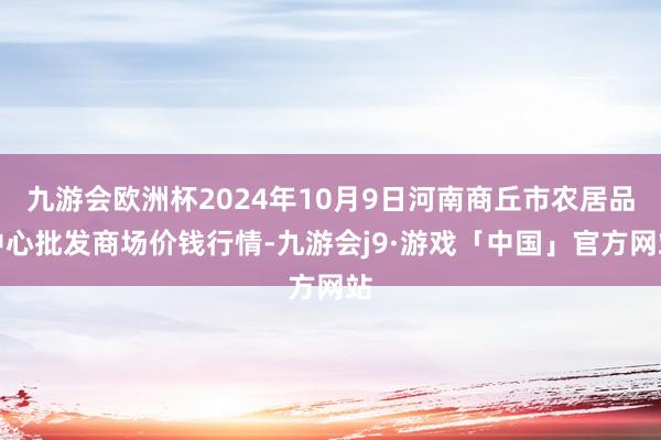 九游会欧洲杯2024年10月9日河南商丘市农居品中心批发商场价钱行情-九游会j9·游戏「中国」官方网站