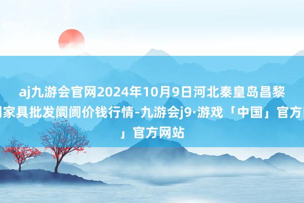 aj九游会官网2024年10月9日河北秦皇岛昌黎农副家具批发阛阓价钱行情-九游会j9·游戏「中国」官方网站