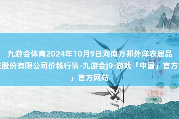 九游会体育2024年10月9日河南万邦外洋农居品物流股份有限公司价钱行情-九游会j9·游戏「中国」官方网站