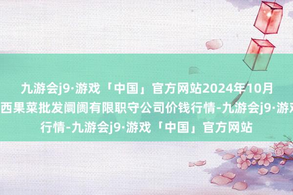 九游会j9·游戏「中国」官方网站2024年10月9日河北省怀来县京西果菜批发阛阓有限职守公司价钱行情-九游会j9·游戏「中国」官方网站