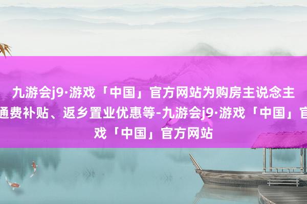 九游会j9·游戏「中国」官方网站为购房主说念主提供交通费补贴、返乡置业优惠等-九游会j9·游戏「中国」官方网站