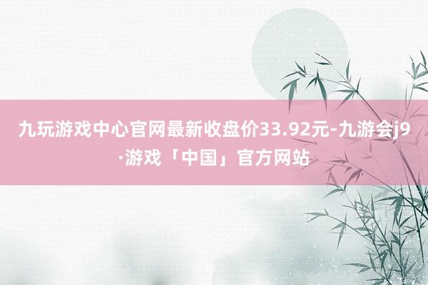 九玩游戏中心官网最新收盘价33.92元-九游会j9·游戏「中国」官方网站