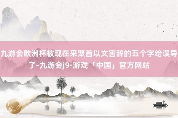 九游会欧洲杯被现在采聚首以文害辞的五个字给误导了-九游会j9·游戏「中国」官方网站