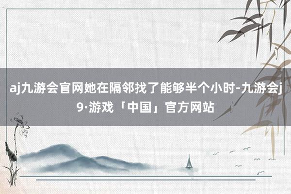 aj九游会官网她在隔邻找了能够半个小时-九游会j9·游戏「中国」官方网站