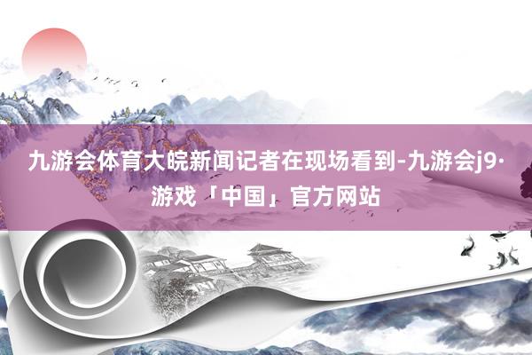 九游会体育大皖新闻记者在现场看到-九游会j9·游戏「中国」官方网站