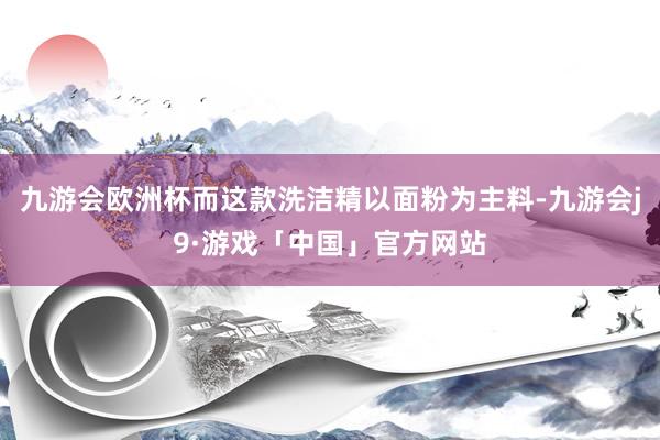 九游会欧洲杯而这款洗洁精以面粉为主料-九游会j9·游戏「中国」官方网站