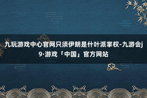 九玩游戏中心官网只须伊朗是什叶派掌权-九游会j9·游戏「中国」官方网站