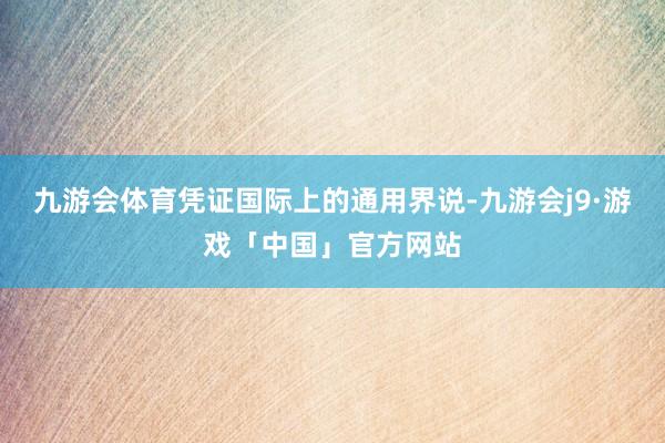 九游会体育凭证国际上的通用界说-九游会j9·游戏「中国」官方网站