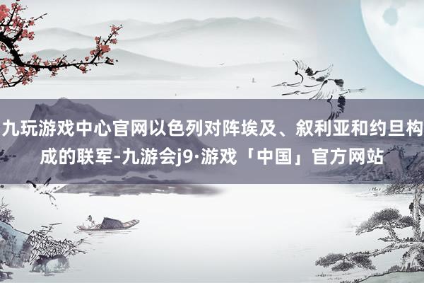 九玩游戏中心官网以色列对阵埃及、叙利亚和约旦构成的联军-九游会j9·游戏「中国」官方网站