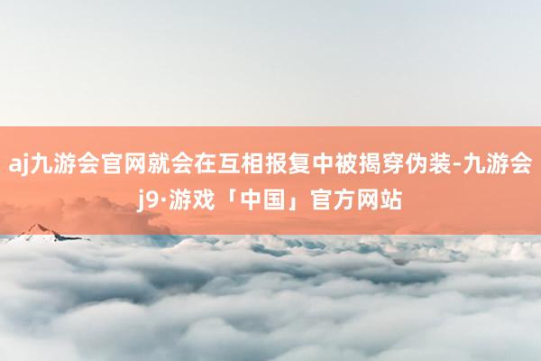 aj九游会官网就会在互相报复中被揭穿伪装-九游会j9·游戏「中国」官方网站