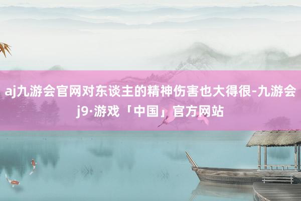 aj九游会官网对东谈主的精神伤害也大得很-九游会j9·游戏「中国」官方网站