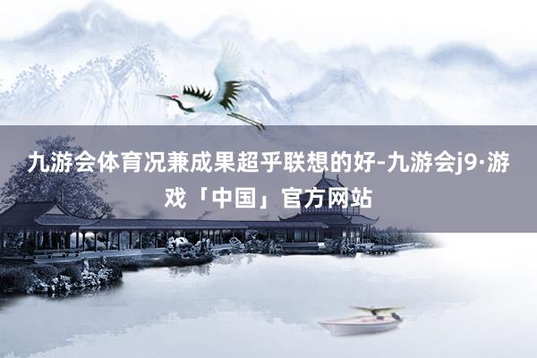 九游会体育况兼成果超乎联想的好-九游会j9·游戏「中国」官方网站