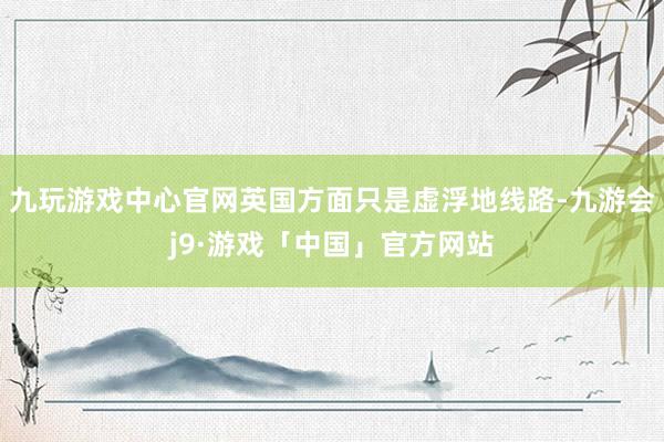 九玩游戏中心官网英国方面只是虚浮地线路-九游会j9·游戏「中国」官方网站