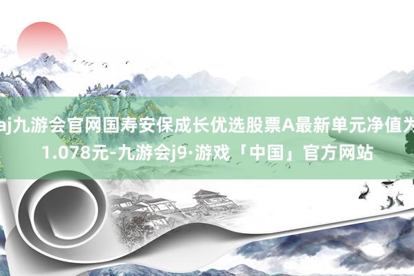 aj九游会官网国寿安保成长优选股票A最新单元净值为1.078元-九游会j9·游戏「中国」官方网站