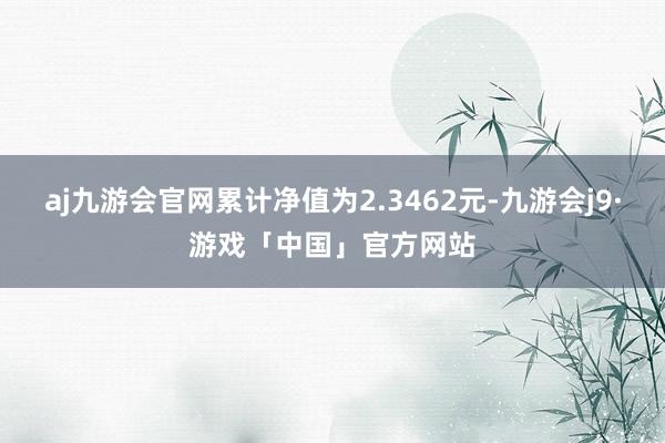 aj九游会官网累计净值为2.3462元-九游会j9·游戏「中国」官方网站