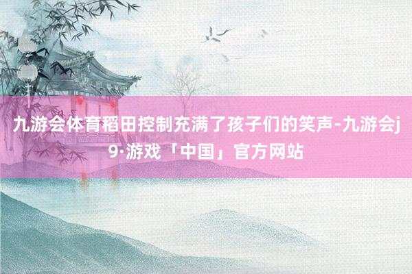 九游会体育稻田控制充满了孩子们的笑声-九游会j9·游戏「中国」官方网站