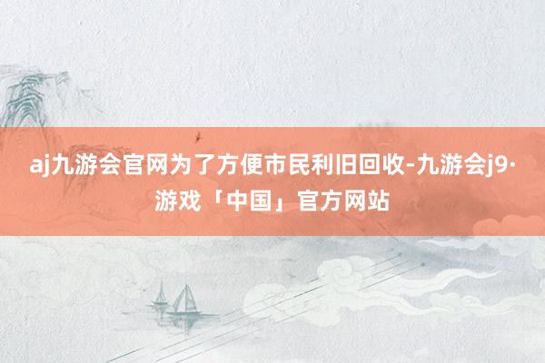 aj九游会官网为了方便市民利旧回收-九游会j9·游戏「中国」官方网站