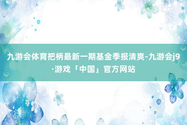 九游会体育把柄最新一期基金季报清爽-九游会j9·游戏「中国」官方网站