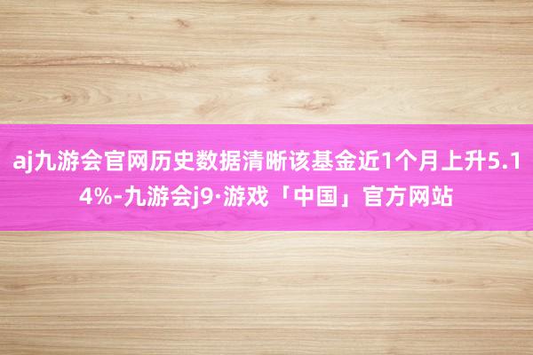 aj九游会官网历史数据清晰该基金近1个月上升5.14%-九游会j9·游戏「中国」官方网站