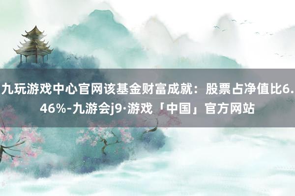 九玩游戏中心官网该基金财富成就：股票占净值比6.46%-九游会j9·游戏「中国」官方网站