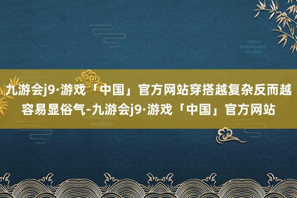 九游会j9·游戏「中国」官方网站穿搭越复杂反而越容易显俗气-九游会j9·游戏「中国」官方网站