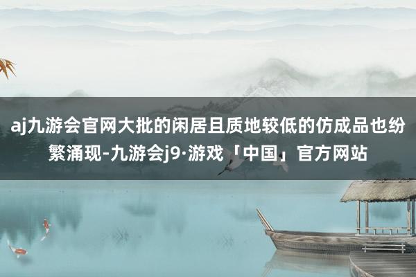 aj九游会官网大批的闲居且质地较低的仿成品也纷繁涌现-九游会j9·游戏「中国」官方网站