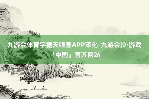 九游会体育字据天眼查APP深化-九游会j9·游戏「中国」官方网站