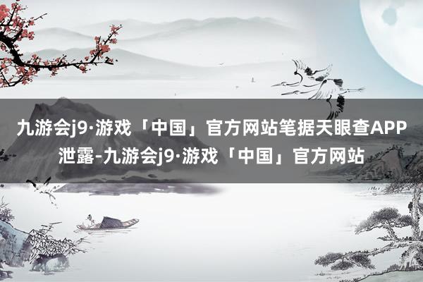 九游会j9·游戏「中国」官方网站笔据天眼查APP泄露-九游会j9·游戏「中国」官方网站