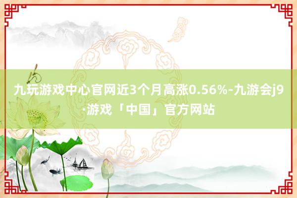 九玩游戏中心官网近3个月高涨0.56%-九游会j9·游戏「中国」官方网站