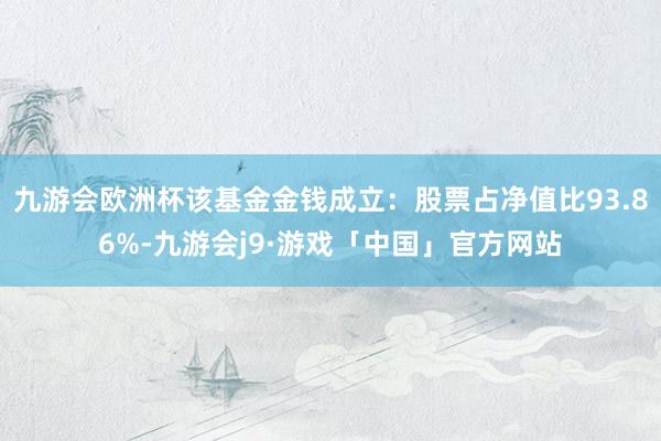 九游会欧洲杯该基金金钱成立：股票占净值比93.86%-九游会j9·游戏「中国」官方网站