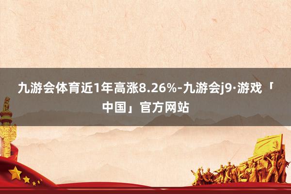 九游会体育近1年高涨8.26%-九游会j9·游戏「中国」官方网站