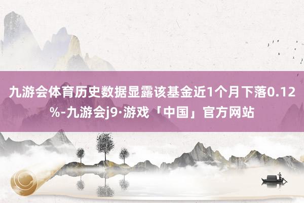 九游会体育历史数据显露该基金近1个月下落0.12%-九游会j9·游戏「中国」官方网站