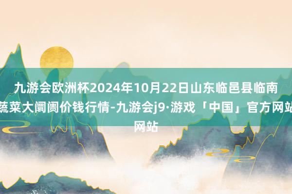 九游会欧洲杯2024年10月22日山东临邑县临南蔬菜大阛阓价钱行情-九游会j9·游戏「中国」官方网站