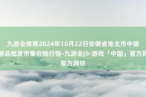 九游会体育2024年10月22日安徽省淮北市中瑞农居品批发市集价钱行情-九游会j9·游戏「中国」官方网站