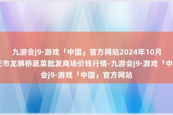 九游会j9·游戏「中国」官方网站2024年10月22日安徽安庆市龙狮桥蔬菜批发商场价钱行情-九游会j9·游戏「中国」官方网站