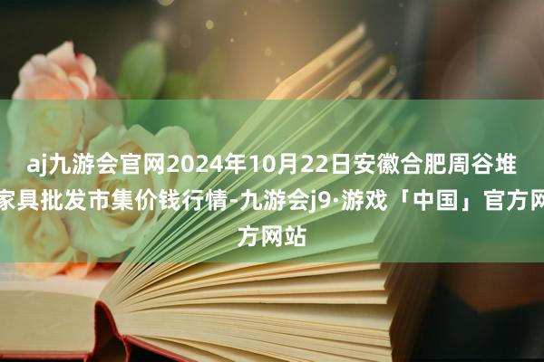 aj九游会官网2024年10月22日安徽合肥周谷堆农家具批发市集价钱行情-九游会j9·游戏「中国」官方网站