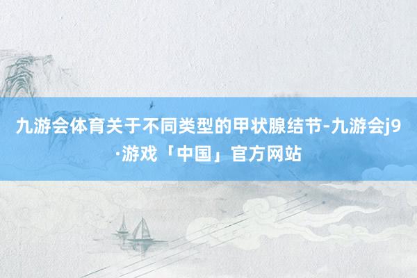 九游会体育关于不同类型的甲状腺结节-九游会j9·游戏「中国」官方网站