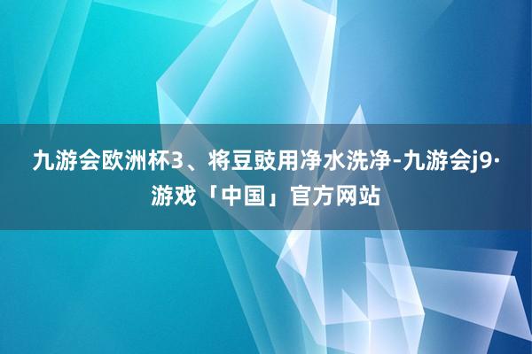 九游会欧洲杯3、将豆豉用净水洗净-九游会j9·游戏「中国」官方网站