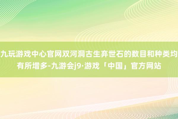 九玩游戏中心官网双河洞古生弃世石的数目和种类均有所增多-九游会j9·游戏「中国」官方网站