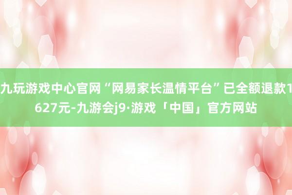 九玩游戏中心官网“网易家长温情平台”已全额退款1627元-九游会j9·游戏「中国」官方网站